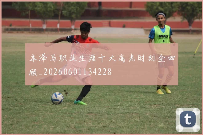 本泽马职业生涯十大高光时刻全回顾_20260601134228