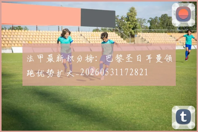 法甲最新积分榜:巴黎圣日耳曼领跑优势扩大_20260531172821